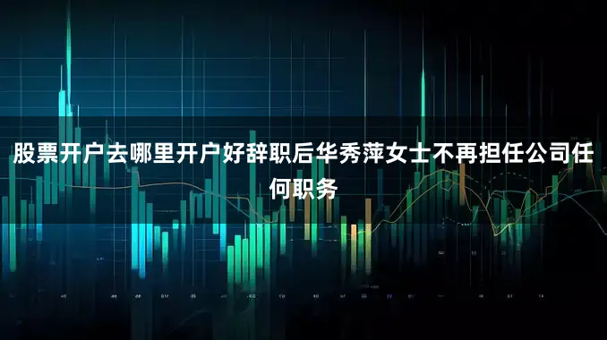 股票开户去哪里开户好辞职后华秀萍女士不再担任公司任何职务
