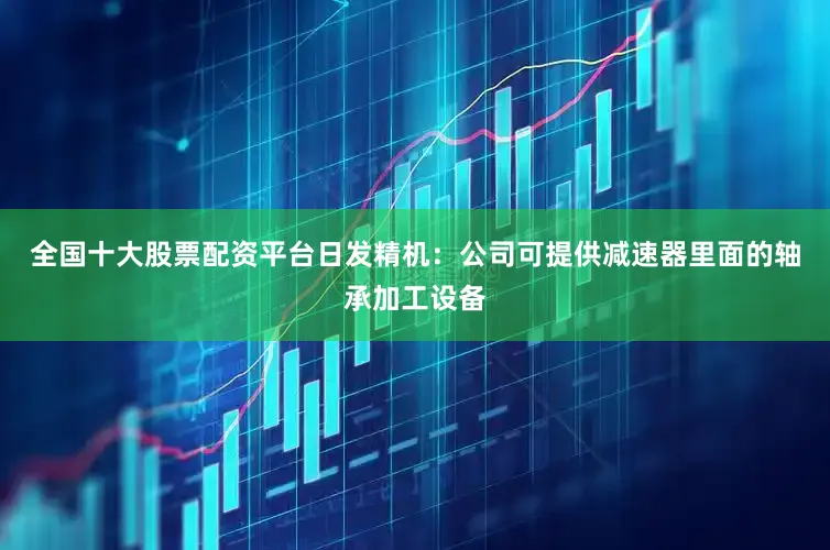 全国十大股票配资平台日发精机：公司可提供减速器里面的轴承加工设备