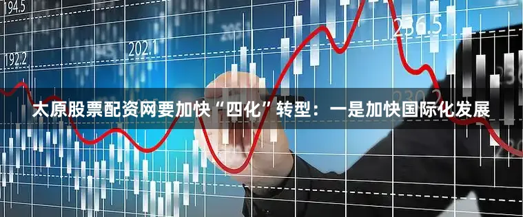 太原股票配资网要加快“四化”转型：一是加快国际化发展