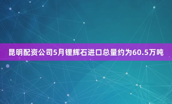 昆明配资公司5月锂辉石进口总量约为60.5万吨