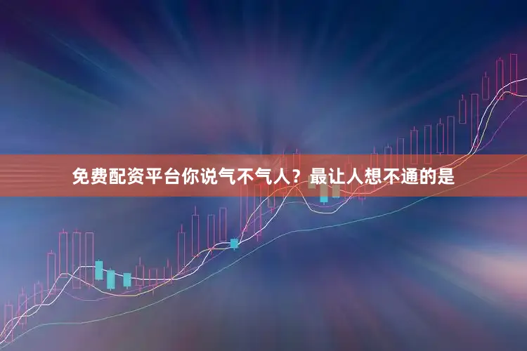 免费配资平台你说气不气人？最让人想不通的是