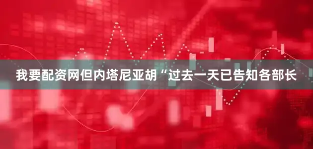 我要配资网但内塔尼亚胡“过去一天已告知各部长