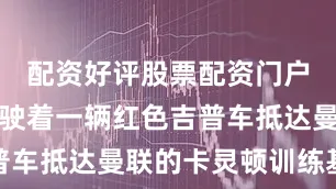 配资好评股票配资门户塞斯科驾驶着一辆红色吉普车抵达曼联的卡灵顿训练基地
