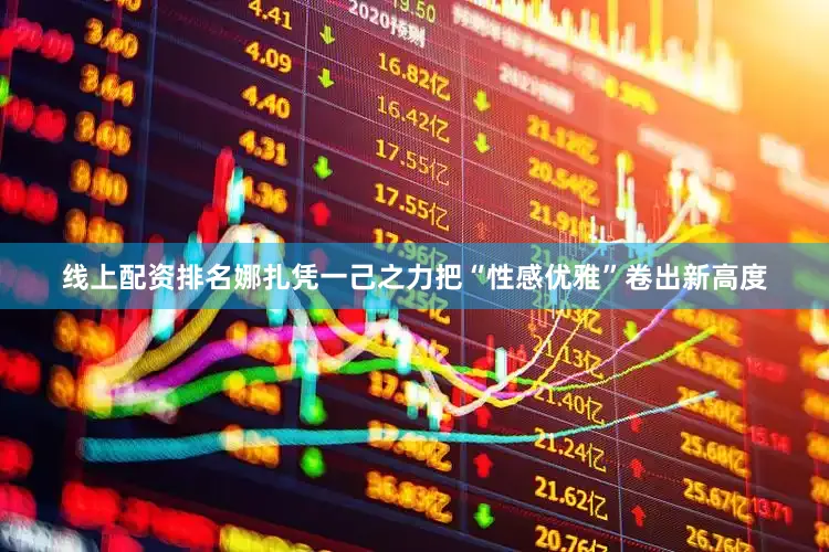 线上配资排名娜扎凭一己之力把“性感优雅”卷出新高度
