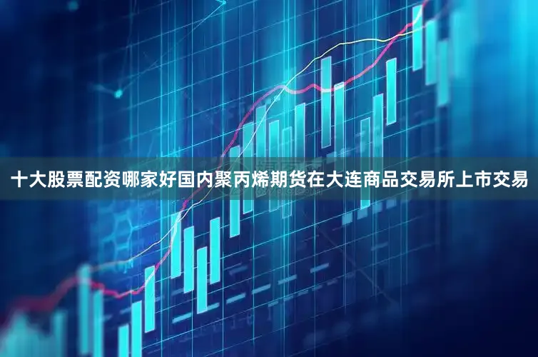 十大股票配资哪家好国内聚丙烯期货在大连商品交易所上市交易