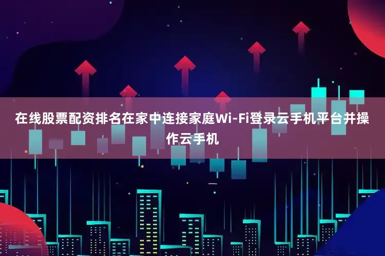 在线股票配资排名在家中连接家庭Wi-Fi登录云手机平台并操作云手机