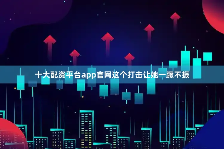 十大配资平台app官网这个打击让她一蹶不振