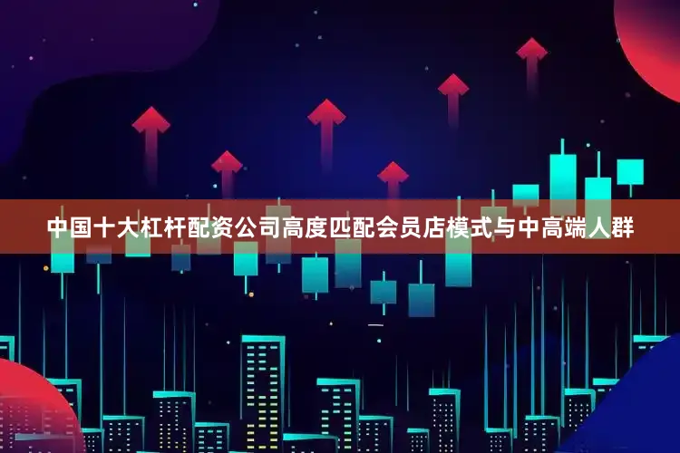 中国十大杠杆配资公司高度匹配会员店模式与中高端人群