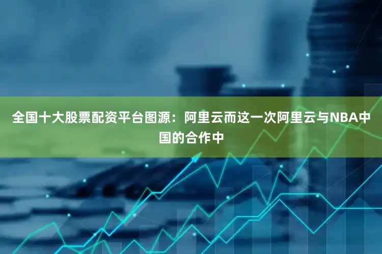 全国十大股票配资平台图源：阿里云而这一次阿里云与NBA中国的合作中